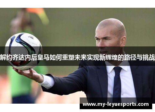解约齐达内后皇马如何重塑未来实现新辉煌的路径与挑战