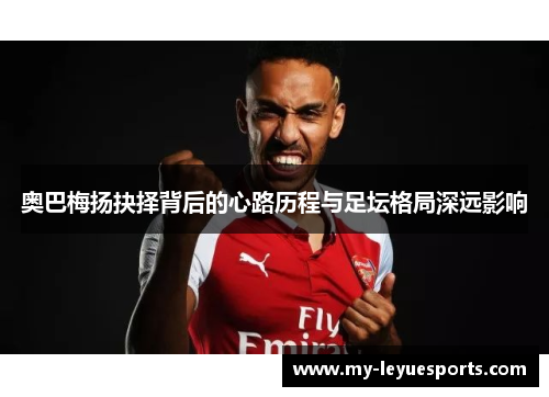 奥巴梅扬抉择背后的心路历程与足坛格局深远影响