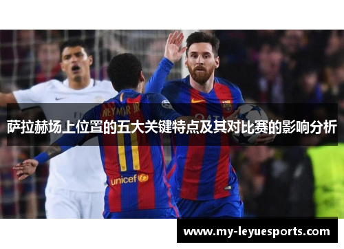 萨拉赫场上位置的五大关键特点及其对比赛的影响分析