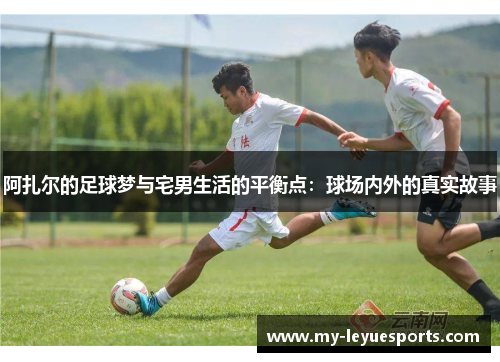 阿扎尔的足球梦与宅男生活的平衡点:球场内外的真实故事 阿扎尔的足球梦与宅男生活的平衡点:球场内外的真实故事