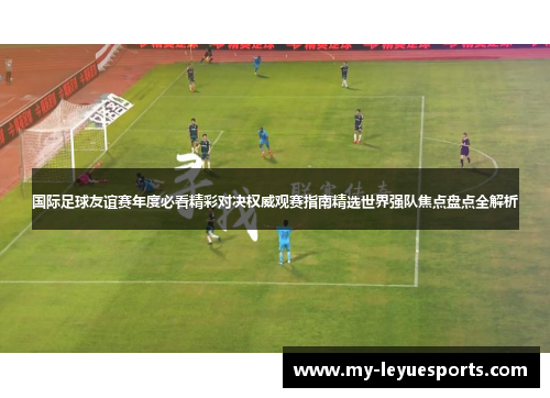 国际足球友谊赛年度必看精彩对决权威观赛指南精选世界强队焦点盘点全解析 国际足球友谊赛年度必看精彩对决权威观赛指南精选世界强队焦点盘点全解析