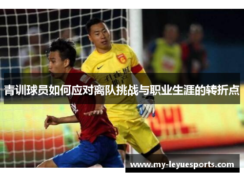 青训球员如何应对离队挑战与职业生涯的转折点 青训球员如何应对离队挑战与职业生涯的转折点