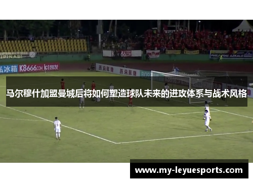 马尔穆什加盟曼城后将如何塑造球队未来的进攻体系与战术风格